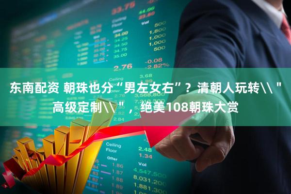 东南配资 朝珠也分“男左女右”？清朝人玩转\＂高级定制\＂，绝美108朝珠大赏