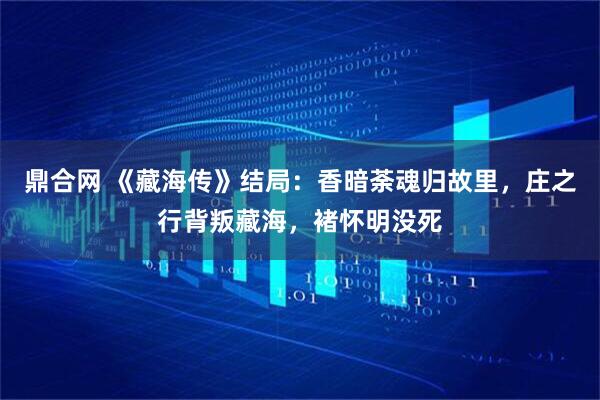 鼎合网 《藏海传》结局：香暗荼魂归故里，庄之行背叛藏海，褚怀明没死