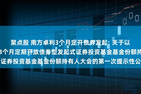 聚点股 南方卓利3个月定开债券发起: 关于以通讯方式召开南方卓利3个月定期开放债券型发起式证券投资基金基金份额持有人大会的第一次提示性公告