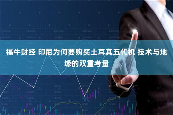 福牛财经 印尼为何要购买土耳其五代机 技术与地缘的双重考量