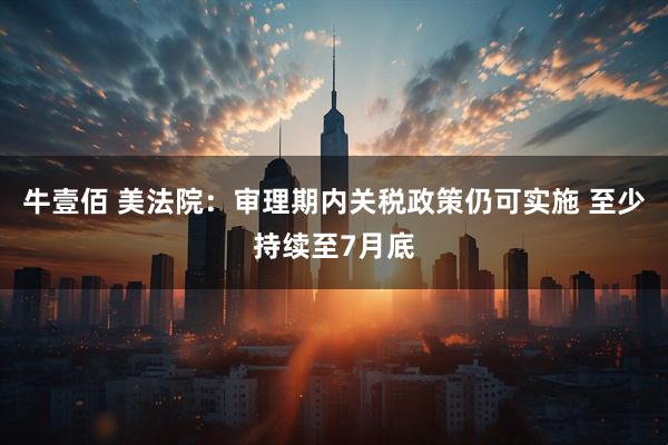牛壹佰 美法院：审理期内关税政策仍可实施 至少持续至7月底