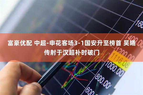 富豪优配 中超-申花客场3-1国安升至榜首 吴曦传射于汉超补时破门