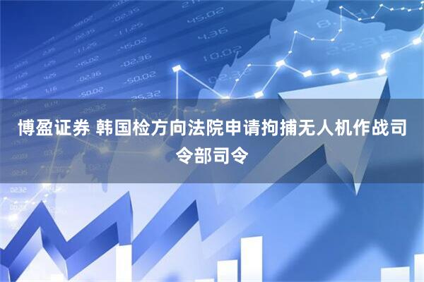 博盈证券 韩国检方向法院申请拘捕无人机作战司令部司令