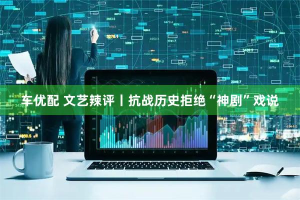 车优配 文艺辣评丨抗战历史拒绝“神剧”戏说