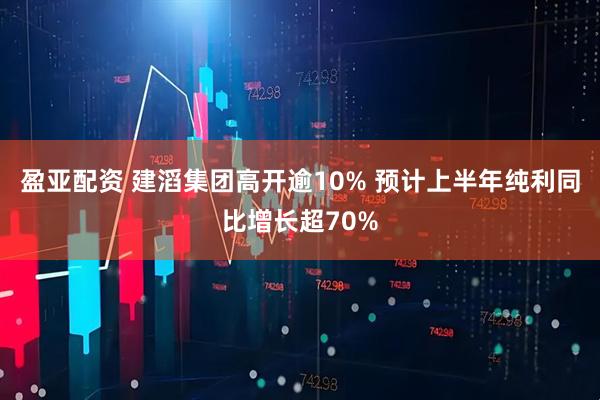 盈亚配资 建滔集团高开逾10% 预计上半年纯利同比增长超70%