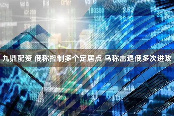 九鼎配资 俄称控制多个定居点 乌称击退俄多次进攻