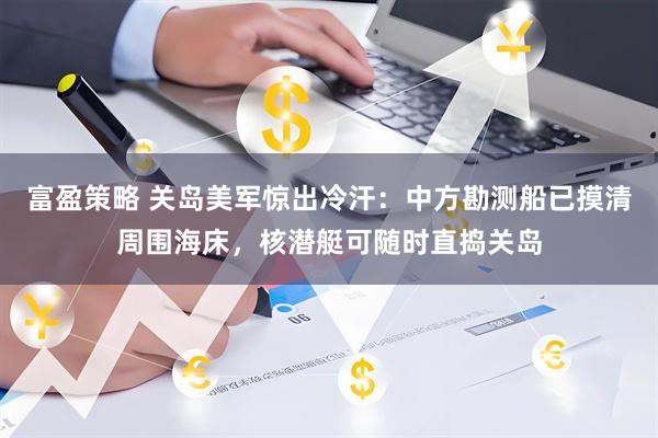 富盈策略 关岛美军惊出冷汗:中方勘测船已摸清周围海床,核潜艇可随时直捣关岛