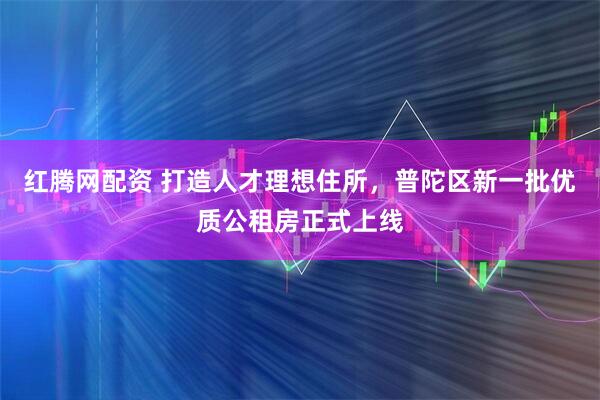 红腾网配资 打造人才理想住所，普陀区新一批优质公租房正式上线