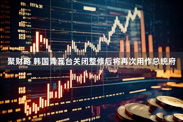 聚财略 韩国青瓦台关闭　整修后将再次用作总统府