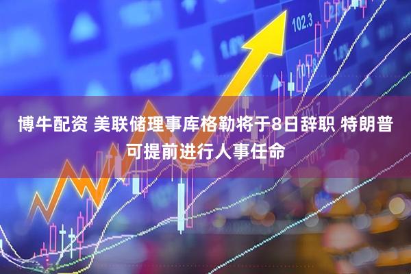博牛配资 美联储理事库格勒将于8日辞职 特朗普可提前进行人事任命