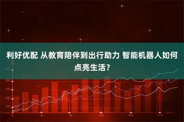 利好优配 从教育陪伴到出行助力 智能机器人如何点亮生活？