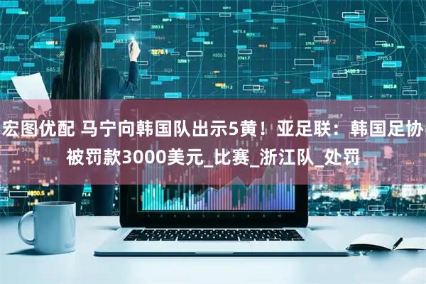 宏图优配 马宁向韩国队出示5黄！亚足联：韩国足协被罚款3000美元_比赛_浙江队_处罚