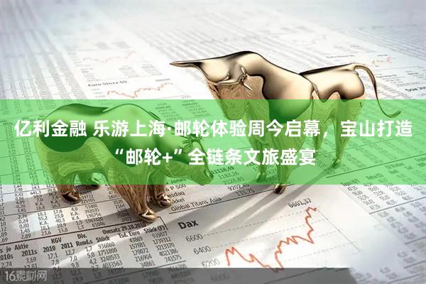 亿利金融 乐游上海·邮轮体验周今启幕，宝山打造“邮轮+”全链条文旅盛宴