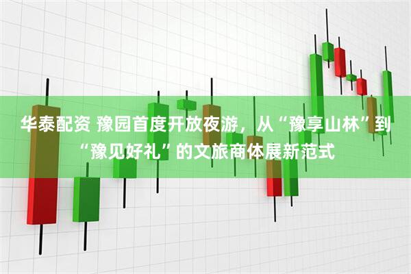 华泰配资 豫园首度开放夜游，从“豫享山林”到“豫见好礼”的文旅商体展新范式