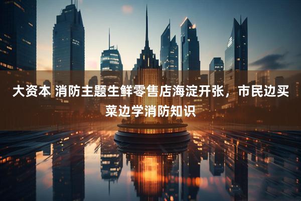 大资本 消防主题生鲜零售店海淀开张，市民边买菜边学消防知识