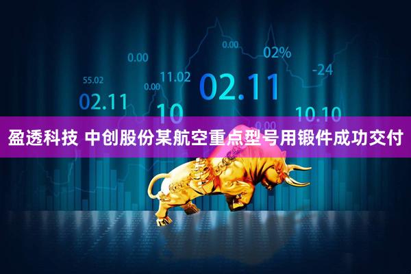 盈透科技 中创股份某航空重点型号用锻件成功交付