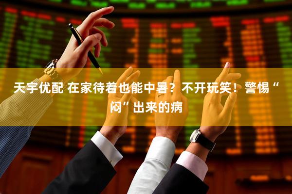 天宇优配 在家待着也能中暑？不开玩笑！警惕“闷”出来的病