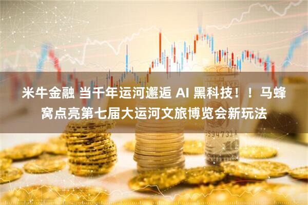 米牛金融 当千年运河邂逅 AI 黑科技！！马蜂窝点亮第七届大运河文旅博览会新玩法