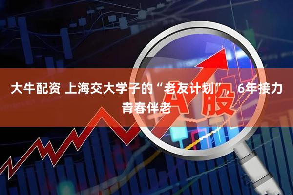 大牛配资 上海交大学子的“老友计划”，6年接力青春伴老