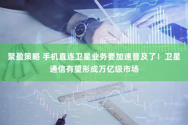 聚盈策略 手机直连卫星业务要加速普及了！卫星通信有望形成万亿级市场