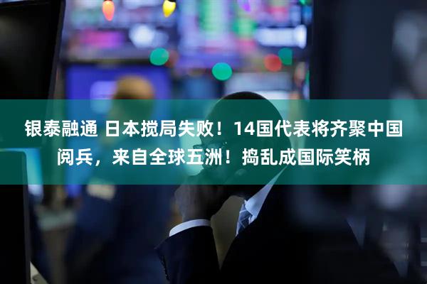 银泰融通 日本搅局失败！14国代表将齐聚中国阅兵，来自全球五洲！捣乱成国际笑柄