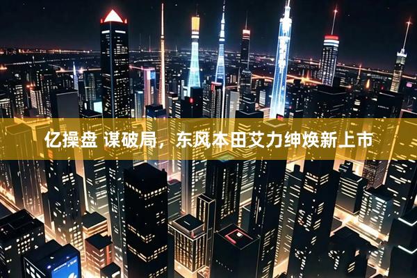 亿操盘 谋破局，东风本田艾力绅焕新上市