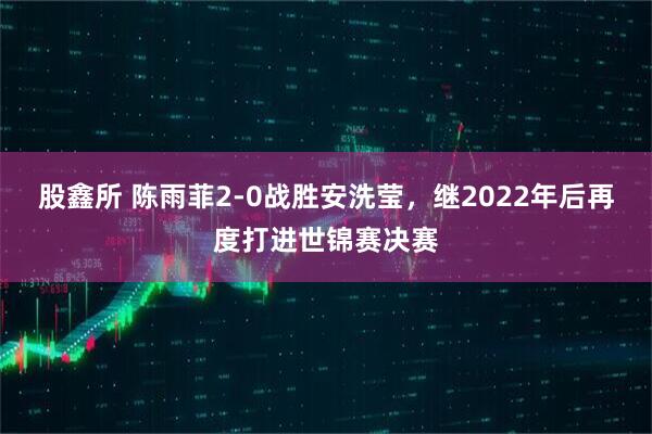股鑫所 陈雨菲2-0战胜安洗莹，继2022年后再度打进世锦赛决赛