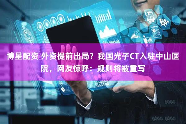博星配资 外资提前出局？我国光子CT入驻中山医院，网友惊呼：规则将被重写