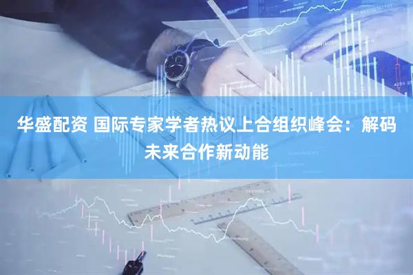 华盛配资 国际专家学者热议上合组织峰会：解码未来合作新动能