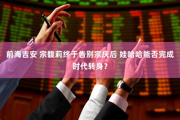 前海吉安 宗馥莉终于告别宗庆后 娃哈哈能否完成时代转身？