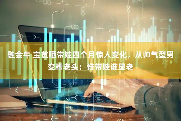 融金牛 宝爸晒带娃四个月惊人变化，从帅气型男变糟老头：谁带娃谁显老