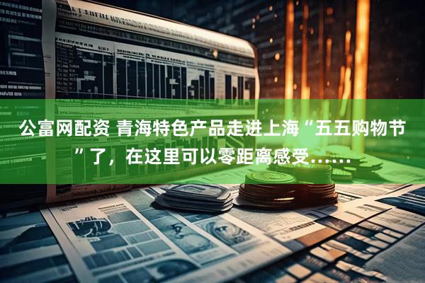 公富网配资 青海特色产品走进上海“五五购物节”了，在这里可以零距离感受……