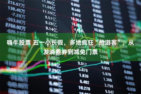 嗨牛股票 五一小长假，多地疯狂“抢游客”，从发消费券到减免门票