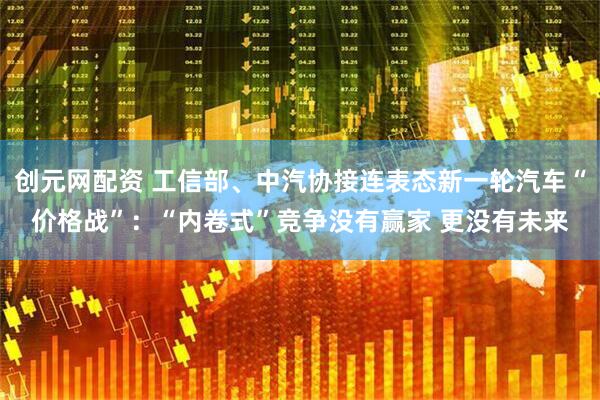 创元网配资 工信部、中汽协接连表态新一轮汽车“价格战”：“内卷式”竞争没有赢家 更没有未来