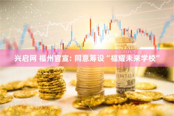 兴启网 福州官宣: 同意筹设“福耀未来学校”