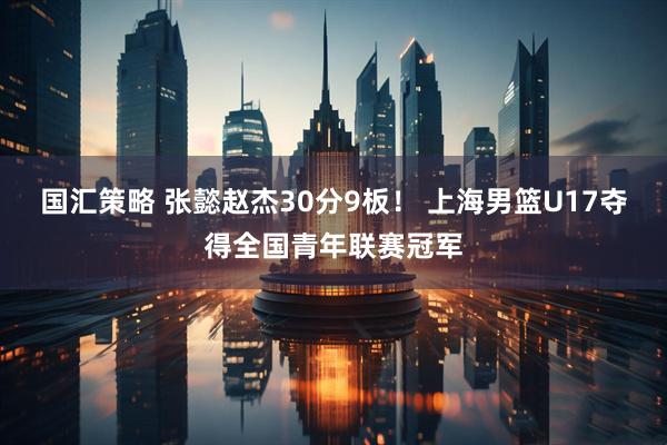 国汇策略 张懿赵杰30分9板! 上海男篮U17夺得全国青年联赛冠军