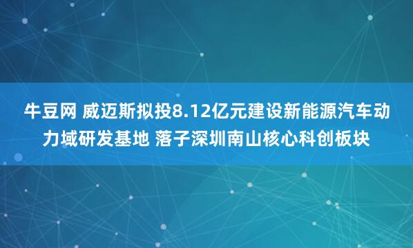 牛豆网 威迈斯拟投8.12亿元建设新能源汽车动力域研发基地 落子深圳南山核心科创板块