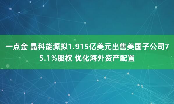 一点金 晶科能源拟1.915亿美元出售美国子公司75.1%股权 优化海外资产配置